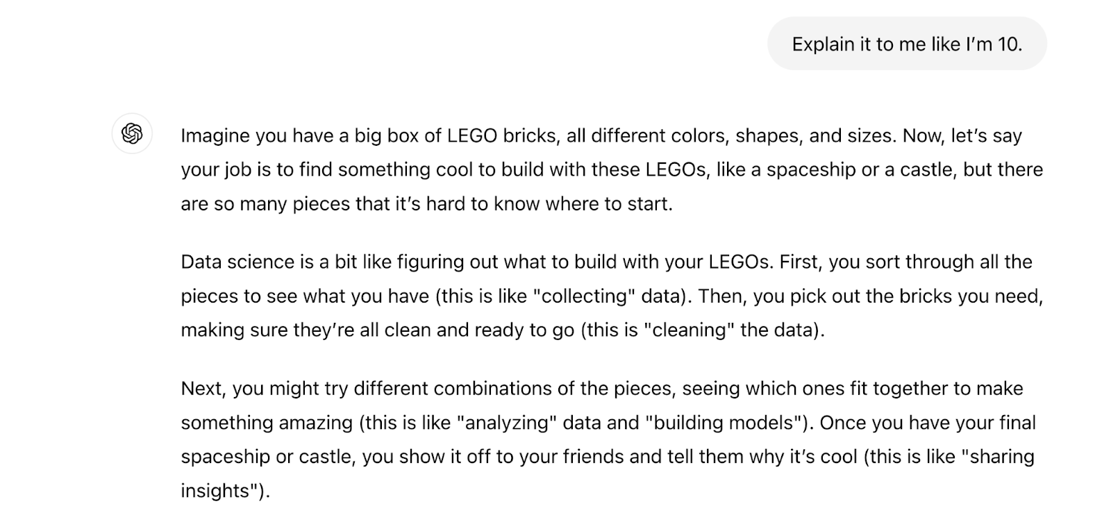 The prompt says "explain it to me like I'm 10." The response says "Imagine you have a big box of LEGO bricks, all different colors, shapes, and sizes. Now, let’s say your job is to find something cool to build with these LEGOs, like a spaceship or a castle, but there are so many pieces that it’s hard to know where to start.Data science is a bit like figuring out what to build with your LEGOs. First, you sort through all the pieces to see what you have (this is like "collecting" data). Then, you pick out the bricks you need, making sure they’re all clean and ready to go (this is "cleaning" the data).Next, you might try different combinations of the pieces, seeing which ones fit together to make something amazing (this is like "analyzing" data and "building models"). Once you have your final spaceship or castle, you show it off to your friends and tell them why it’s cool (this is like "sharing insights").So, in short, data science is sorting through lots of information (like LEGO bricks), putting it together in interesting ways, and then using it to learn or make decisions. Scientists and companies do this with data instead of LEGOs to figure out things like the best time to plant flowers, what movies people might like, or how to make cars safer!"