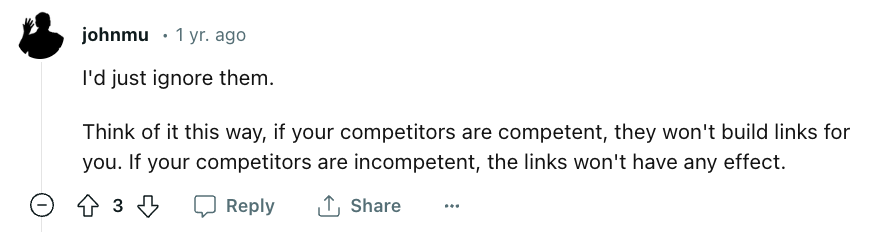 Comment from u/johnmu on Reddit: "I'd just ignore them. Think of it this way, if your competitors are competent, they won't build links for you. If your competitors are incompetent, the links won't have any effect."
