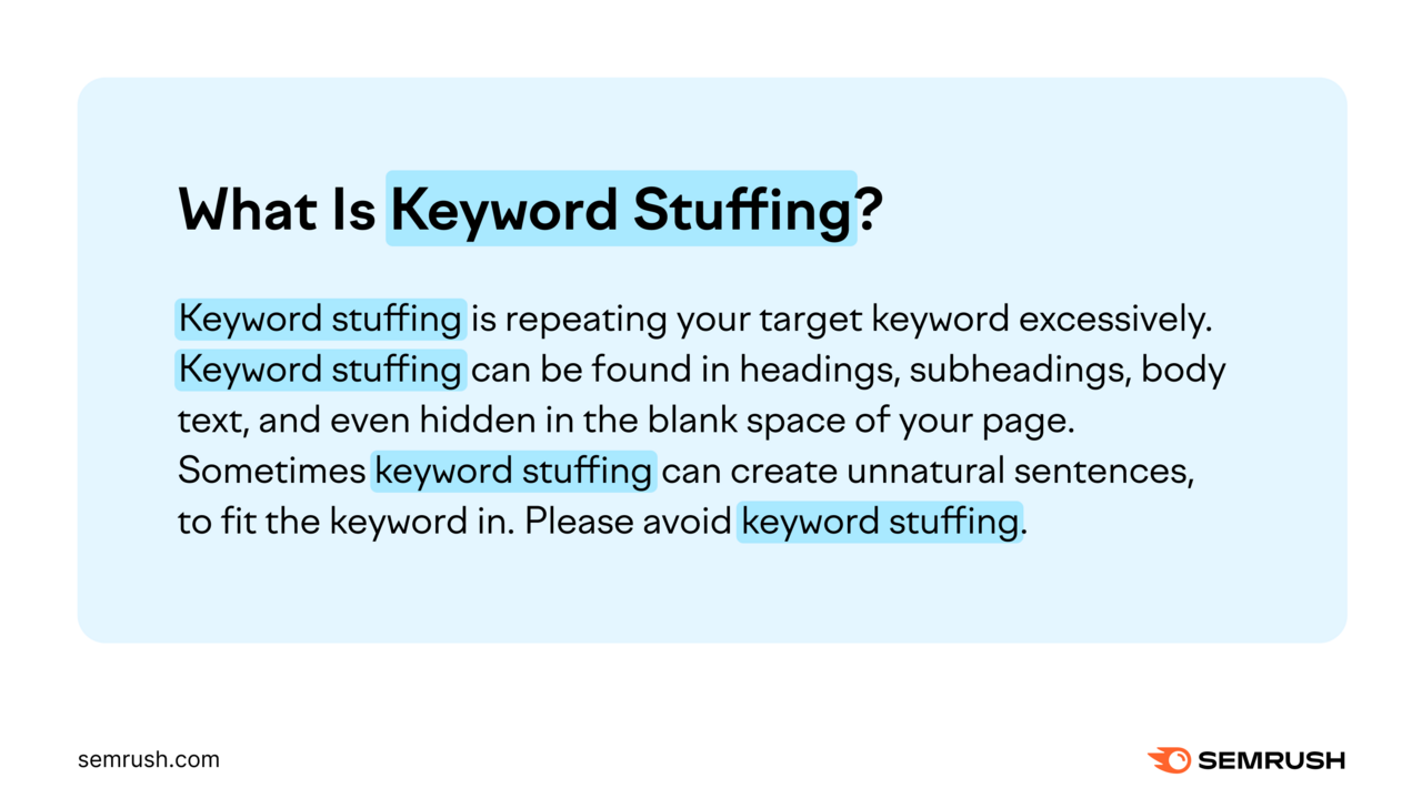 What Is [Keyword Stuffing]? [Keyword stuffing] is repeating your target keyword excessively. [Keyword stuffing] can be found in headings, subheadings, body text, and even hidden in the blank space of your page. Sometimes [keyword stuffing] can create unnatural sentences to fit the keyword in. Please avoid [keyword stuffing].