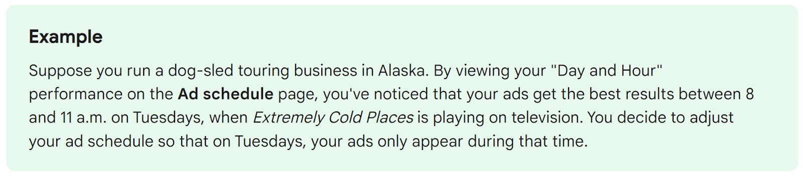 Suppose you run a -sled touring business in Alaska. By viewing your "Day and Hour" performance on the Ad schedule page, you've noticed that your ads get the best results between 8 and 11 a.m. on Tuesdays, when Extremely Cold Places is paying on television. You decide to adjust your ad schedule so that on Tuesdays, your ads only appear during that time.
