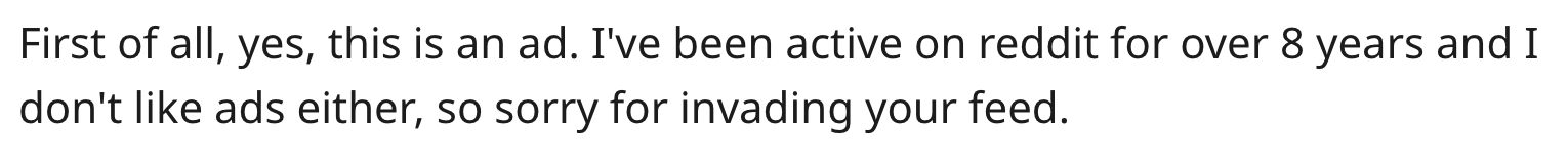 "First of all, yes this is an ad, I've been on reddit for over 8 years and I don't like ads either so sorry for invading your feed."