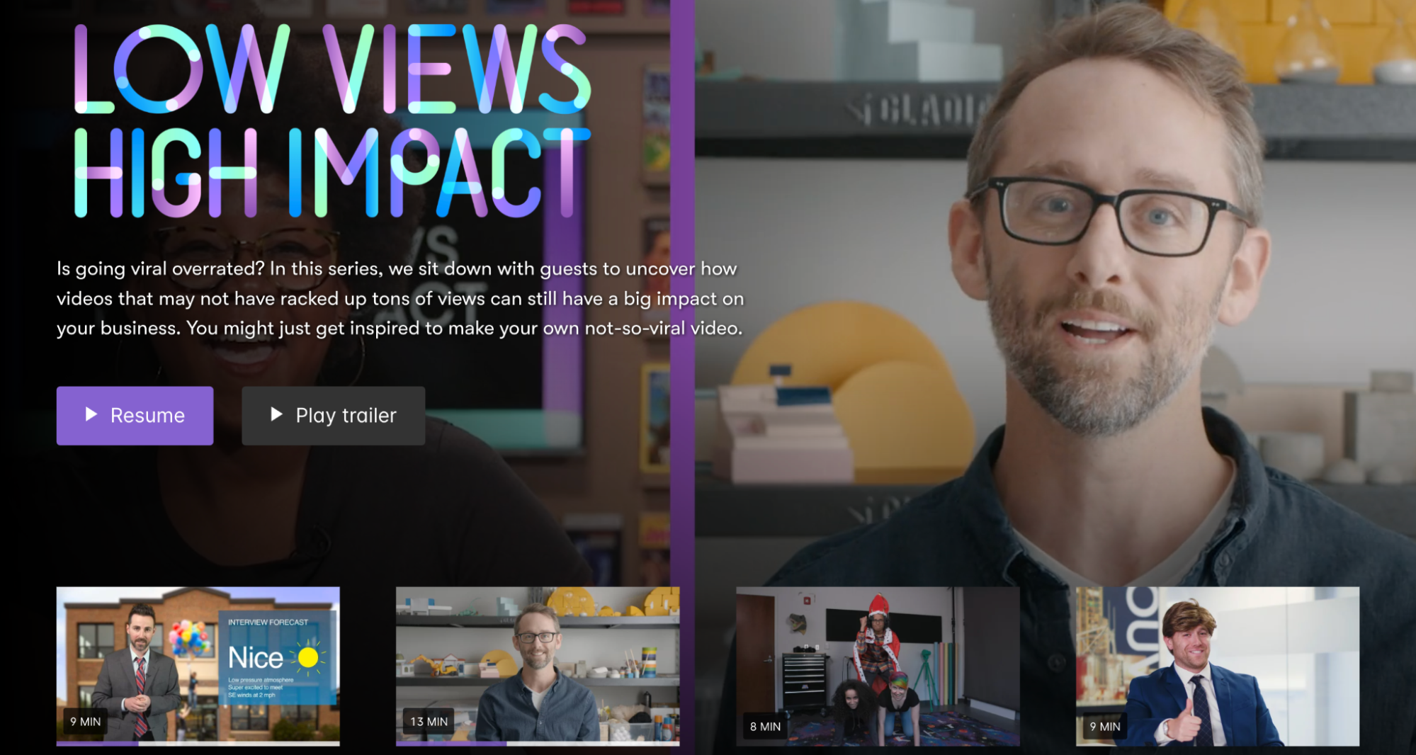 Wistia’s homepage for their “Low Views High Impact” campaign showcases a series of thumbnails and still images featuring guests looking to improve their video advertising strategies. The description for the page reads, “Is going viral overrated? In this series, we sit down with guests to uncover how videos that may not have racked up tons of views can still have a big impact on your business. You might just get inspired to make your own not-so-viral video.” There are two buttons to “Play” the video and “Play trailer.” 