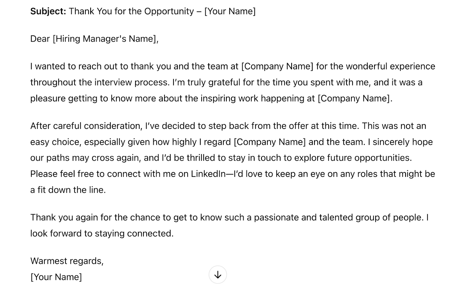 Response is updated with a warmer tone, which reads "Dear [Hiring Manager's Name],I wanted to reach out and thank you sincerely for the opportunity to join [Company Name]. I truly enjoyed our conversations, and I’m grateful for the time and effort you and the team invested in the interview process. It was wonderful to learn more about the inspiring work you’re doing and to meet such dedicated people.After giving it a lot of thought, I’ve decided to decline the offer at this time. This wasn’t an easy decision, as I have a great deal of respect for [Company Name] and the vision you’re pursuing.Though I’m unable to accept this position, I would love to stay in touch and explore any future opportunities that might be a great fit. Please feel free to connect with me on LinkedIn—I’d be delighted to keep an eye on ways I might contribute down the road.Thank you again for this opportunity and for such a positive interview experience. I hope our paths cross again in the future!Warm regards,[Your Name]"