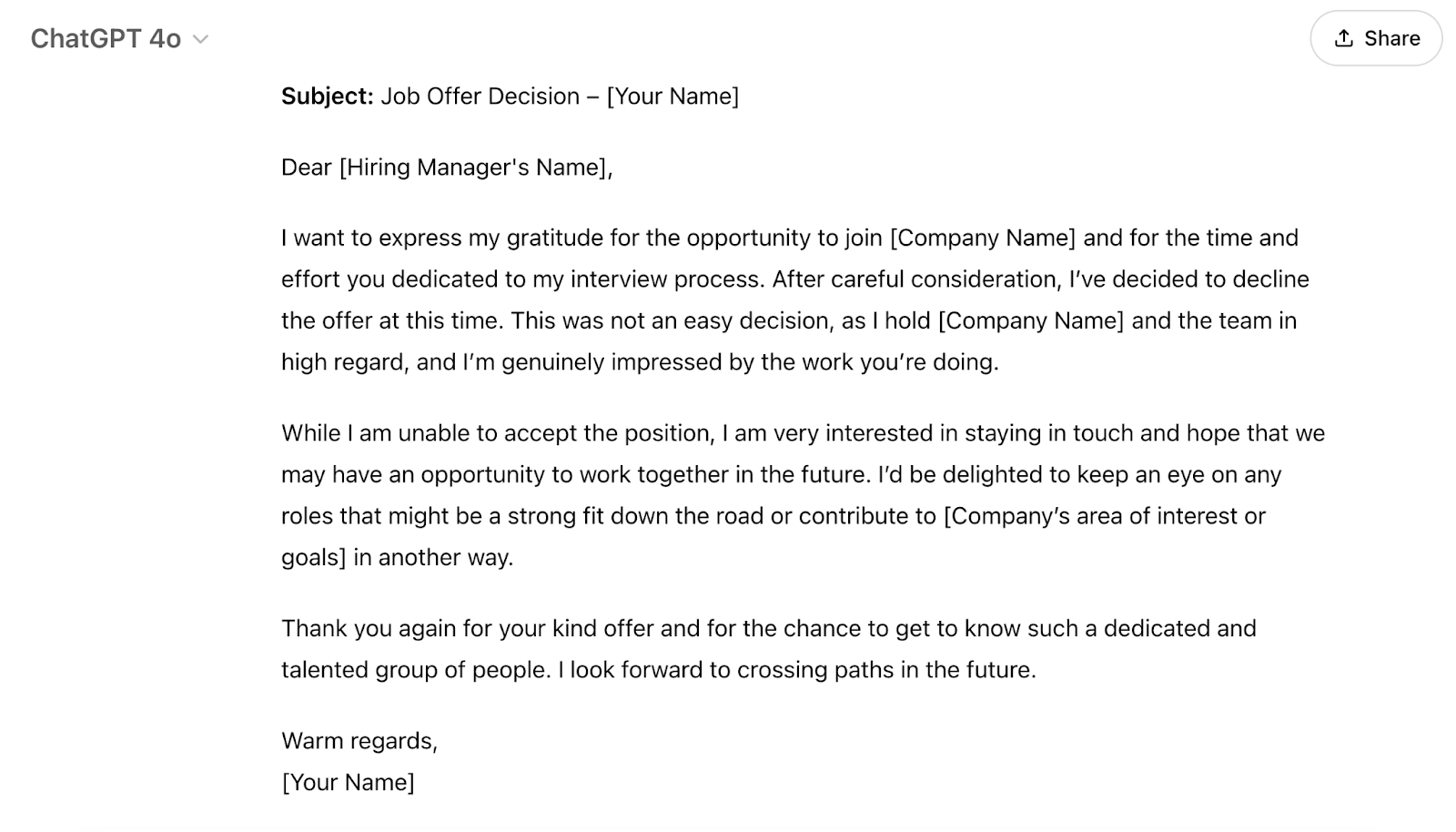 ChatGPT's response is "Dear [Hiring Manager's Name],I want to express my gratitude for the opportunity to join [Company Name] and for the time and effort you dedicated to my interview process. After careful consideration, I’ve decided to decline the offer at this time. This was not an easy decision, as I hold [Company Name] and the team in high regard, and I’m genuinely impressed by the work you’re doing.While I am unable to accept the position, I am very interested in staying in touch and hope that we may have an opportunity to work together in the future. I’d be delighted to keep an eye on any roles that might be a strong fit down the road or contribute to [Company’s area of interest or goals] in another way.Thank you again for your kind offer and for the chance to get to know such a dedicated and talented group of people. I look forward to crossing paths in the future.Warm regards,[Your Name]"