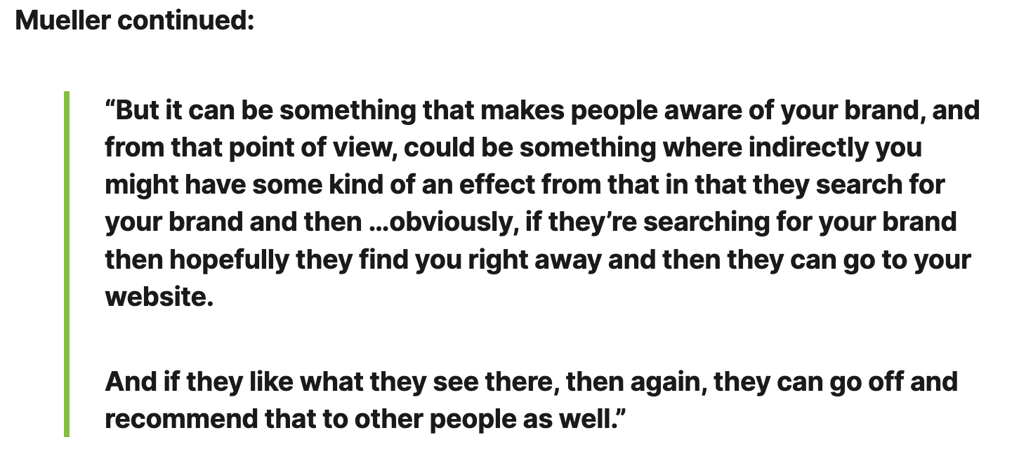 Quote from Google's Jon Mueller ".. it can be something that makes people aware of your brand, and from that point of view, could be something where indirectly you might have some kind of an effect from that in that they search for your brand than then ...obviously, if they're searching for your brand then hopefully they find you right away and then they can go to your website. And if they like what they see there, then again, they can go on to recommend that to other people as well."